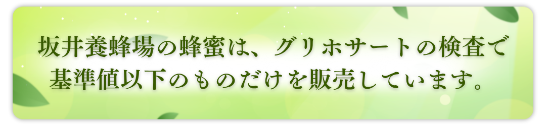坂井養蜂場のはちみつは、グリホサートの検査で<br class="br-sp">基準値以下のものだけを販売しております。
